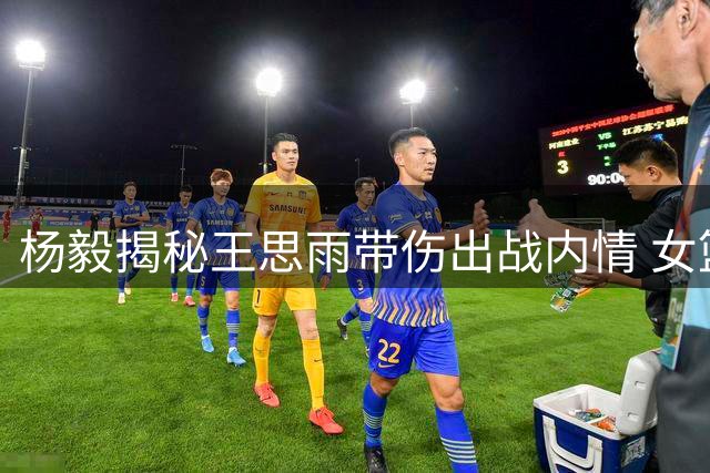 杨毅揭秘王思雨带伤出战内情 女篮后备乏力无奈之举
